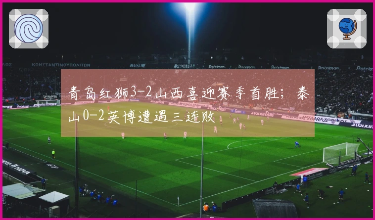 青岛红狮3-2山西喜迎赛季首胜;泰山0-2英博遭遇三连败